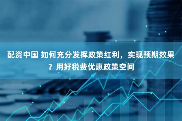 配资中国 如何充分发挥政策红利，实现预期效果？用好税费优惠政策空间
