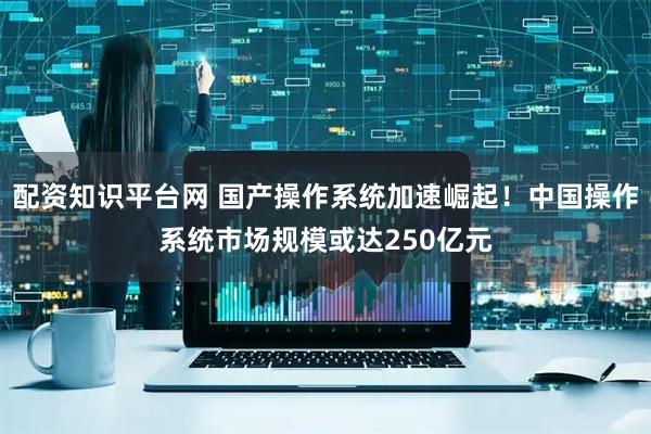 配资知识平台网 国产操作系统加速崛起！中国操作系统市场规模或达250亿元