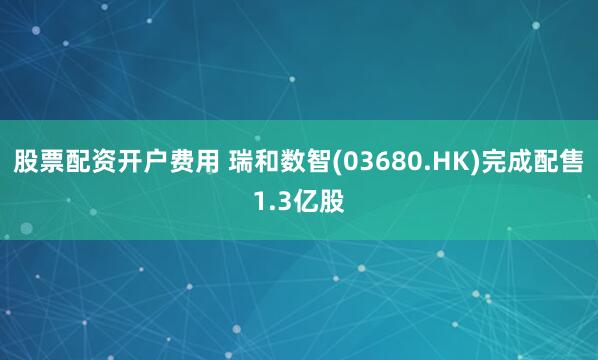 股票配资开户费用 瑞和数智(03680.HK)完成配售1.3亿股