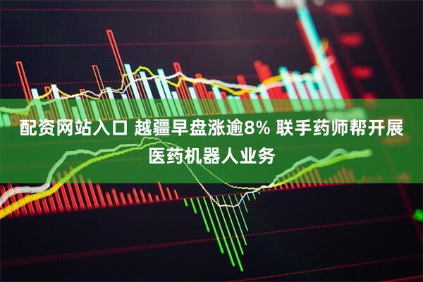 配资网站入口 越疆早盘涨逾8% 联手药师帮开展医药机器人业务