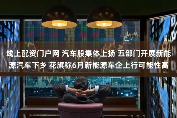 线上配资门户网 汽车股集体上扬 五部门开展新能源汽车下乡 花旗称6月新能源车企上行可能性高