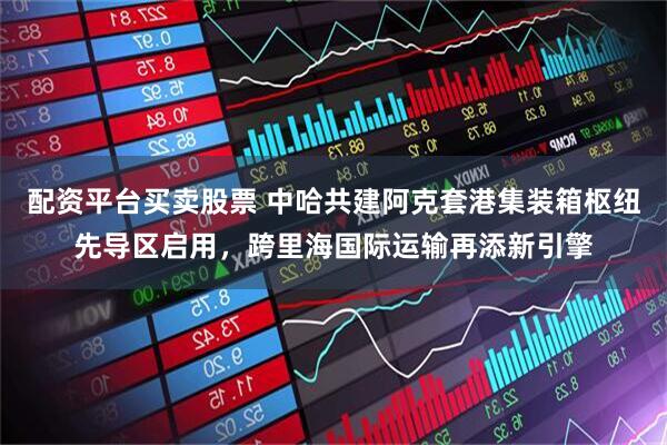 配资平台买卖股票 中哈共建阿克套港集装箱枢纽先导区启用，跨里海国际运输再添新引擎