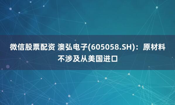 微信股票配资 澳弘电子(605058.SH)：原材料不涉及从美国进口