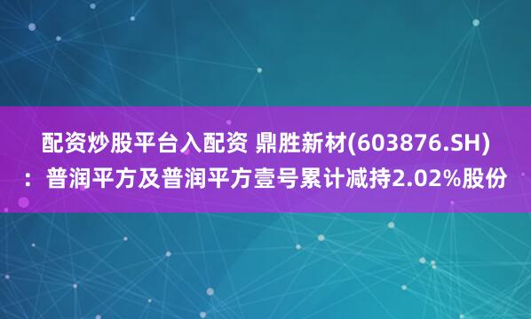 配资炒股平台入配资 鼎胜新材(603876.SH)：普润平方及普润平方壹号累计减持2.02%股份