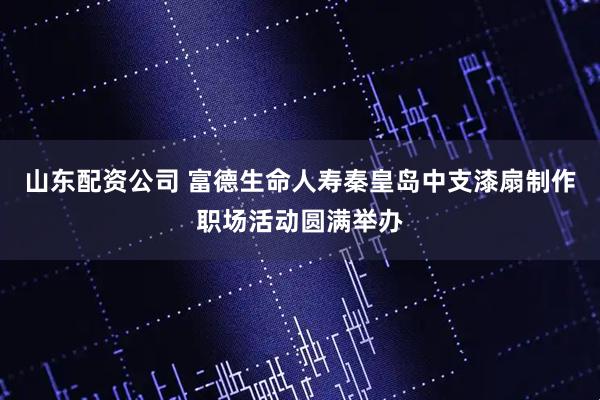 山东配资公司 富德生命人寿秦皇岛中支漆扇制作职场活动圆满举办