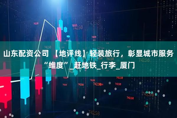 山东配资公司 【地评线】轻装旅行，彰显城市服务“维度”_赶地铁_行李_厦门