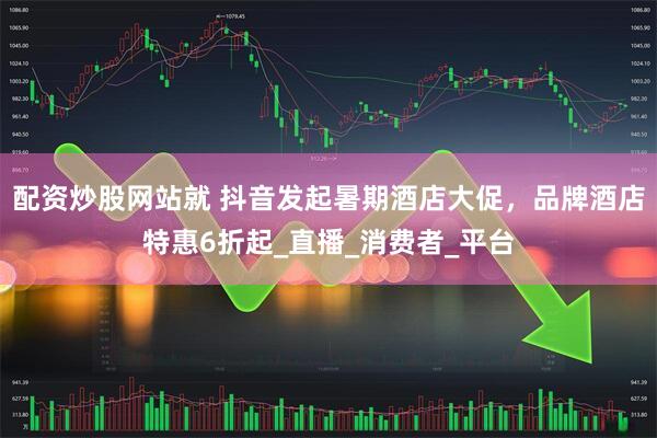 配资炒股网站就 抖音发起暑期酒店大促，品牌酒店特惠6折起_直播_消费者_平台
