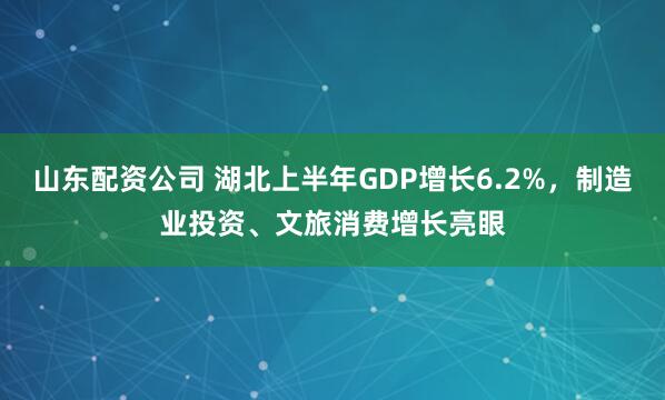 山东配资公司 湖北上半年GDP增长6.2%，制造业投资、文旅消费增长亮眼