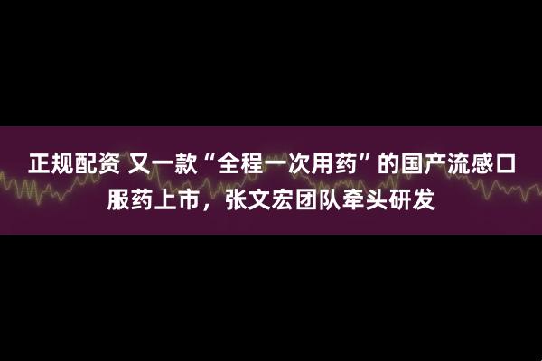 正规配资 又一款“全程一次用药”的国产流感口服药上市，张文宏团队牵头研发
