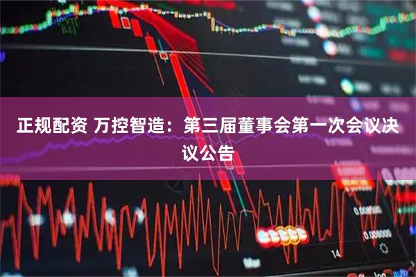 正规配资 万控智造：第三届董事会第一次会议决议公告