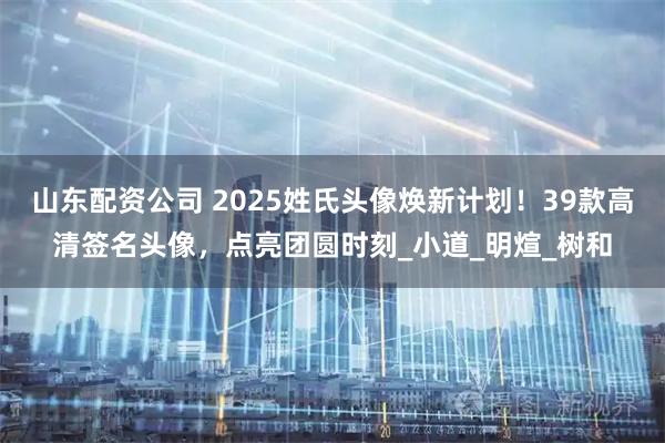 山东配资公司 2025姓氏头像焕新计划！39款高清签名头像，点亮团圆时刻_小道_明煊_树和