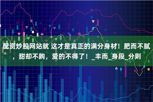 配资炒股网站就 这才是真正的满分身材！肥而不腻，甜却不齁，爱的不得了！_丰而_身段_分则
