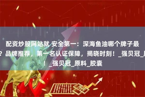 配资炒股网站就 安全第一：深海鱼油哪个牌子最好最安全？品牌推荐，第一名认证保障，揭晓时刻！_强贝冠_原料_胶囊