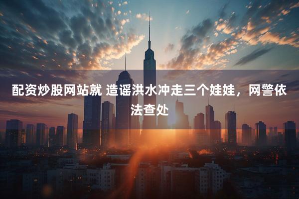 配资炒股网站就 造谣洪水冲走三个娃娃，网警依法查处