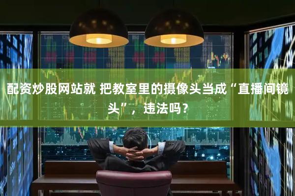 配资炒股网站就 把教室里的摄像头当成“直播间镜头”，违法吗？
