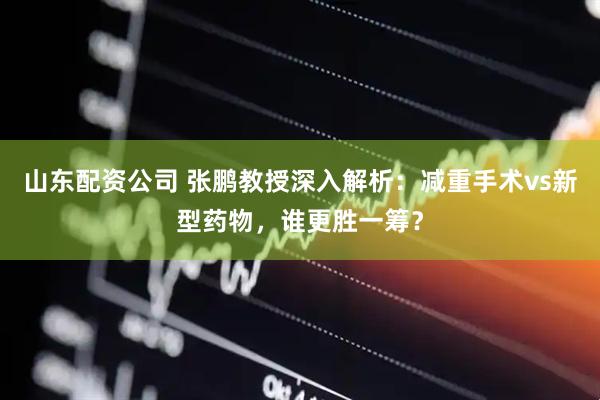 山东配资公司 张鹏教授深入解析：减重手术vs新型药物，谁更胜一筹？