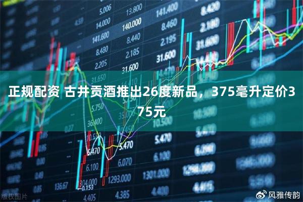 正规配资 古井贡酒推出26度新品，375毫升定价375元