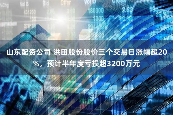 山东配资公司 洪田股份股价三个交易日涨幅超20%，预计半年度亏损超3200万元