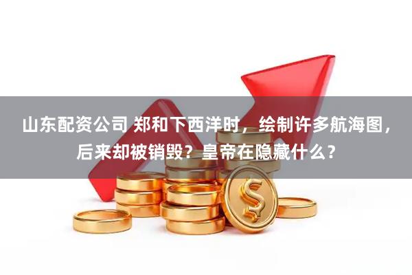 山东配资公司 郑和下西洋时，绘制许多航海图，后来却被销毁？皇帝在隐藏什么？