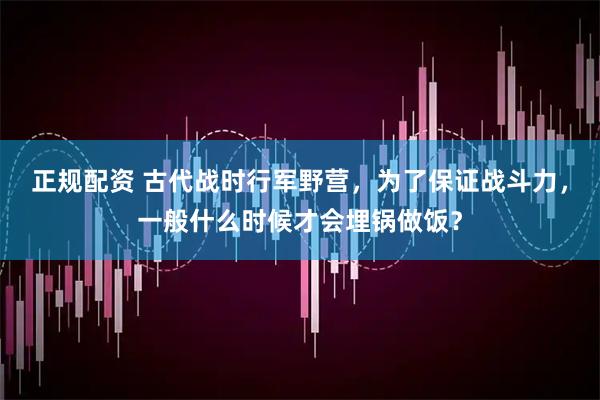 正规配资 古代战时行军野营，为了保证战斗力，一般什么时候才会埋锅做饭？