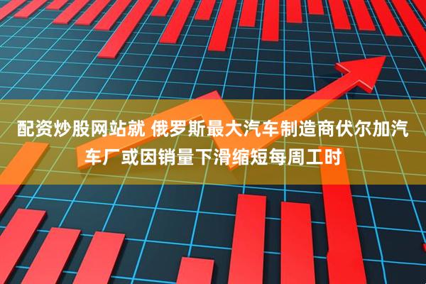 配资炒股网站就 俄罗斯最大汽车制造商伏尔加汽车厂或因销量下滑缩短每周工时