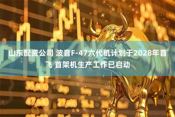 山东配资公司 波音F-47六代机计划于2028年首飞 首架机生产工作已启动