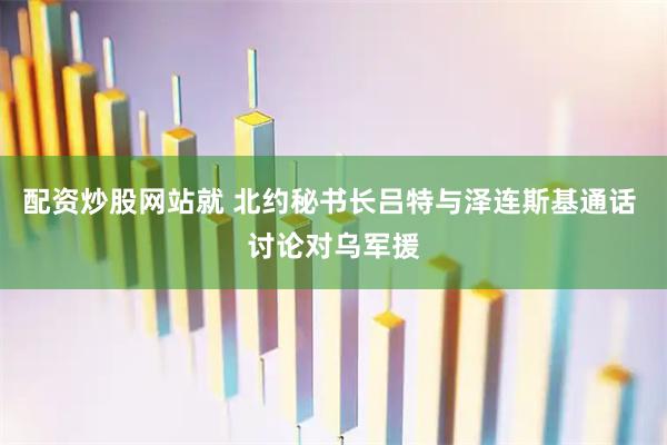 配资炒股网站就 北约秘书长吕特与泽连斯基通话 讨论对乌军援