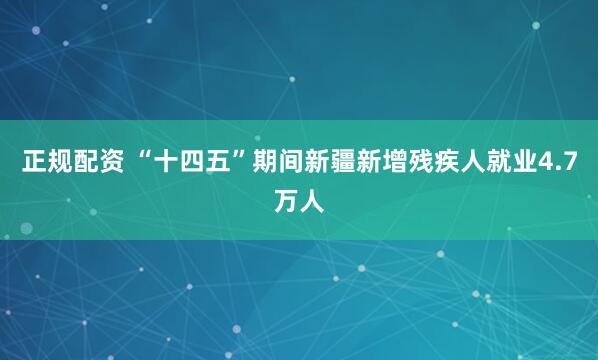 正规配资 “十四五”期间新疆新增残疾人就业4.7万人