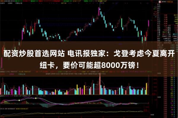 配资炒股首选网站 电讯报独家：戈登考虑今夏离开纽卡，要价可能超8000万镑！