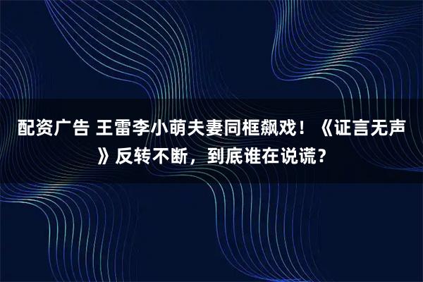 配资广告 王雷李小萌夫妻同框飙戏！《证言无声》反转不断，到底谁在说谎？