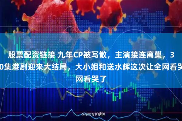 股票配资链接 九年CP被写散，主演接连离巢，3000集港剧迎来大结局，大小姐和送水辉这次让全网看哭了