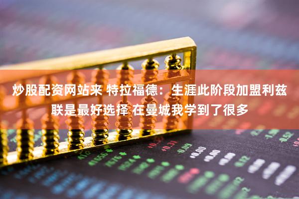 炒股配资网站来 特拉福德：生涯此阶段加盟利兹联是最好选择 在曼城我学到了很多