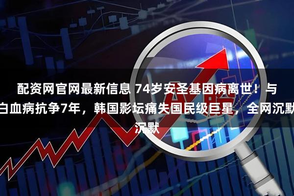 配资网官网最新信息 74岁安圣基因病离世！与白血病抗争7年，韩国影坛痛失国民级巨星，全网沉默