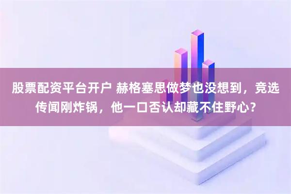 股票配资平台开户 赫格塞思做梦也没想到，竞选传闻刚炸锅，他一口否认却藏不住野心？