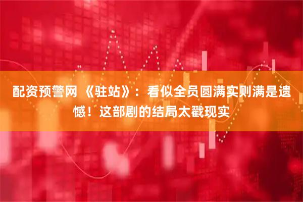 配资预警网 《驻站》：看似全员圆满实则满是遗憾！这部剧的结局太戳现实