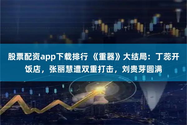 股票配资app下载排行 《重器》大结局：丁蕊开饭店，张丽慧遭双重打击，刘贵芽圆满