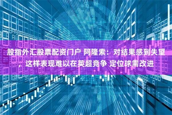 股指外汇股票配资门户 阿隆索:对结果感到失望,这样表现难以在英超竞争 定位球需改进