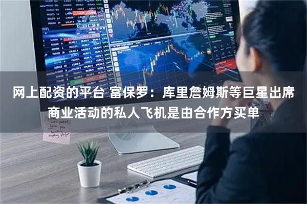 网上配资的平台 富保罗：库里詹姆斯等巨星出席商业活动的私人飞机是由合作方买单